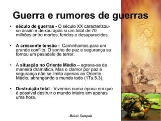 Guerra e rumores de guerras
• século de guerras - O século XX caracterizou-
  se assim e deixou após si um total de 70
  milhões entre mortos, feridos e desaparecidos.

• A crescente tensão - Caminhamos para um
  grande conflito. O sonho de paz e segurança se
  tornou um pesadelo de terror.

• A situação no Oriente Médio – agrava-se de
  maneira dramática. Mas o clamor por paz e
  segurança não se limita apenas ao Oriente
  Médio, abrangendo o mundo todo (1Ts.5.3).

• Destruição total - Vivemos numa época em que
  é possível destruir o mundo inteiro em apenas
  uma hora.



                            Moisés Sampaio
 