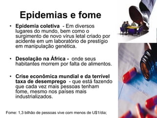 Epidemias e fome
 • Epidemia coletiva - Em diversos
   lugares do mundo, bem como o
   surgimento de novo vírus letal criado por
   acidente em um laboratório de prestígio
   em manipulação genética.

 • Desolação na África - onde seus
   habitantes morrem por falta de alimentos.

 • Crise econômica mundial e da terrível
   taxa de desemprego - que está fazendo
   que cada vez mais pessoas tenham
   fome, mesmo nos países mais
   industrializados.


Fome: 1,3 bilhão de pessoas vive com menos de U$1/dia;
 