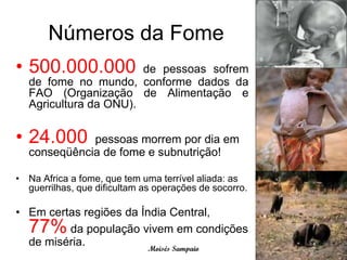 Números da Fome
• 500.000.000          de pessoas sofrem
  de fome no mundo, conforme dados da
  FAO (Organização de Alimentação e
  Agricultura da ONU).


• 24.000     pessoas morrem por dia em
  conseqüência de fome e subnutrição!

• Na Africa a fome, que tem uma terrível aliada: as
  guerrilhas, que dificultam as operações de socorro.

• Em certas regiões da Índia Central,
  77%    da população vivem em condições
  de miséria.            Moisés Sampaio
 