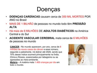 Doenças
• DOENÇAS CARDÍACAS causam cerca de 350 MIL MORTES POR
  ANO no Brasil
• MAIS DE 1 BILHÃO de pessoas no mundo todo têm PRESSÃO
  ALTA
• Há mais de 8 MILHÕES DE ADULTOS DIABÉTICOS na América
  Central e do Sul
• ACIDENTE VASCULAR CEREBRAL mata cerca de 6 MILHÕES
  de pessoas no mundo
  CANCER - No mundo aparecem, por ano, cerca de 8
  milhões de novos casos de câncer e esse número,
  segundo o palestrante, irá dobrar até 2020, sendo que
  70% desse índice ocorrerá principalmente na Índia,
  China e Rússia, ocasionados por tabagismo ou as
  agressões ao meio-ambiente.
  Malária – A malária mata 1.400 crianças por dia em
  todo o mundo.
 