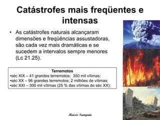 Catástrofes mais freqüentes e
             intensas
• As catástrofes naturais alcançaram
  dimensões e freqüências assustadoras,
  são cada vez mais dramáticas e se
  sucedem a intervalos sempre menores
  (Lc 21.25).

                        Terremotos
•séc XIX – 41 grandes terremotos; 350 mil vítimas;
•séc XX – 96 grandes terremotos; 2 milhões de vítimas;
•séc XXI – 300 mil vítimas (25 % das vítimas do séc XX);




                                Moisés Sampaio
 
