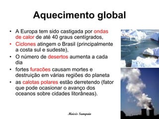 Aquecimento global
• A Europa tem sido castigada por ondas
  de calor de até 40 graus centígrados,
• Ciclones atingem o Brasil (principalmente
  a costa sul e sudeste),
• O número de desertos aumenta a cada
  dia
• fortes furacões causam mortes e
  destruição em várias regiões do planeta
• as calotas polares estão derretendo (fator
  que pode ocasionar o avanço dos
  oceanos sobre cidades litorâneas).


                        Moisés Sampaio
 