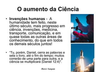 O aumento da Ciência
• Invenções humanas - A
  humanidade tem feito, neste
  último século, mais progresso em
  ciência, invenções, medicina,
  transporte, comunicação, e em
  quase todas as outras áreas de
  conhecimento, do que em todos
  os demais séculos juntos!

• “Tu, porém, Daniel, cerra as palavras e
  sela o livro, até o fim do tempo; muitos
  correrão de uma parte para outra, e a
  ciência se multiplicará (Daniel 12:4)".

                         Moisés Sampaio
 