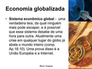 Economia globalizada
• Sistema econômico global - uma
  verdadeira teia, da qual ninguém
  mais pode escapar, e é possível
  que esse sistema desabe de uma
  hora para outra. Atualmente uma
  crise em qualquer lugar do globo já
  abala o mundo inteiro (comp.
  Ap.18.10). Uma prova disso é a
  União Européia e a Internet.


                    Moisés Sampaio
 