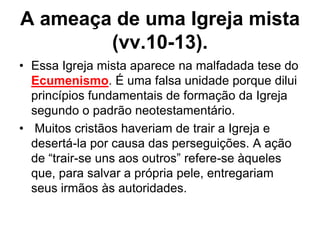 A ameaça de uma Igreja mista
        (vv.10-13).
• Essa Igreja mista aparece na malfadada tese do
  Ecumenismo. É uma falsa unidade porque dilui
  princípios fundamentais de formação da Igreja
  segundo o padrão neotestamentário.
• Muitos cristãos haveriam de trair a Igreja e
  desertá-la por causa das perseguições. A ação
  de “trair-se uns aos outros” refere-se àqueles
  que, para salvar a própria pele, entregariam
  seus irmãos às autoridades.
 