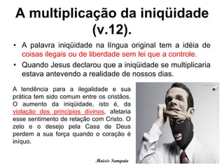 A multiplicação da iniqüidade
            (v.12).
• A palavra iniqüidade na língua original tem a idéia de
  coisas ilegais ou de liberdade sem lei que a controle.
• Quando Jesus declarou que a iniqüidade se multiplicaria
  estava antevendo a realidade de nossos dias.
A tendência para a ilegalidade e sua
prática tem sido comum entre os cristãos.
O aumento da iniqüidade, isto é, da
violação dos princípios divinos, afetaria
esse sentimento de relação com Cristo. O
zelo e o desejo pela Casa de Deus
perdem a sua força quando o coração é
iníquo.


                            Moisés Sampaio
 