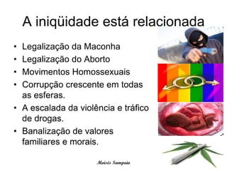 A iniqüidade está relacionada
• Legalização da Maconha
• Legalização do Aborto
• Movimentos Homossexuais
• Corrupção crescente em todas
  as esferas.
• A escalada da violência e tráfico
  de drogas.
• Banalização de valores
  familiares e morais.

                     Moisés Sampaio
 