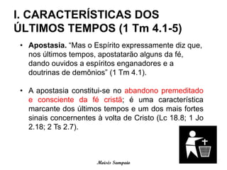 I. CARACTERÍSTICAS DOS
ÚLTIMOS TEMPOS (1 Tm 4.1-5)
 • Apostasia. “Mas o Espírito expressamente diz que,
   nos últimos tempos, apostatarão alguns da fé,
   dando ouvidos a espíritos enganadores e a
   doutrinas de demônios” (1 Tm 4.1).

 • A apostasia constitui-se no abandono premeditado
   e consciente da fé cristã; é uma característica
   marcante dos últimos tempos e um dos mais fortes
   sinais concernentes à volta de Cristo (Lc 18.8; 1 Jo
   2.18; 2 Ts 2.7).



                       Moisés Sampaio
 