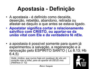 Apostasia - Definição
• A apostasia - é definido como decaída,
  deserção, rebelião, abandono, retirada ou
  afastar-se daquilo a que antes se estava ligado.
• Apostatar significa cortar o relacionamento
  salvífico com CRISTO, ou apartar-se da
  união vital com Ele e da verdadeira fé nEle.

• a apostasia é possível somente para quem já
  experimentou a salvação, a regeneração e a
  renovação pelo ESPÍRITO SANTO ( Lc 8.13; Hb
  6.4,5)
   Vede, irmãos, que nunca haja em qualquer de vós um
   coração mau e infiel, para se apartar do DEUS vivo.
   (Hebreus 3: 12)
                             Moisés Sampaio
 