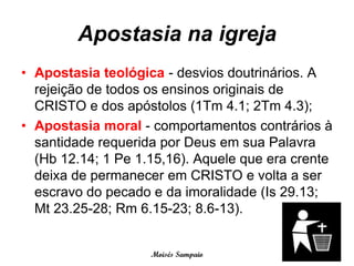 Apostasia na igreja
• Apostasia teológica - desvios doutrinários. A
  rejeição de todos os ensinos originais de
  CRISTO e dos apóstolos (1Tm 4.1; 2Tm 4.3);
• Apostasia moral - comportamentos contrários à
  santidade requerida por Deus em sua Palavra
  (Hb 12.14; 1 Pe 1.15,16). Aquele que era crente
  deixa de permanecer em CRISTO e volta a ser
  escravo do pecado e da imoralidade (Is 29.13;
  Mt 23.25-28; Rm 6.15-23; 8.6-13).


                    Moisés Sampaio
 