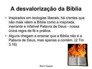A desvalorização da Bíblia
• Inspirados em teologias liberais, há crentes que
  não mais vêem a Bíblia como a inspirada,
  inerrante e infalível Palavra de Deus - nossa
  única regra de fé e prática.
• Alguns chegam a ensinar que a Bíblia não é a
  Palavra de Deus, mas apenas a contém. (2 Tm
  3.16)




                     Moisés Sampaio
 
