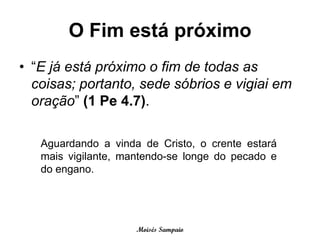 O Fim está próximo
• “E já está próximo o fim de todas as
  coisas; portanto, sede sóbrios e vigiai em
  oração” (1 Pe 4.7).

   Aguardando a vinda de Cristo, o crente estará
   mais vigilante, mantendo-se longe do pecado e
   do engano.




                     Moisés Sampaio
 