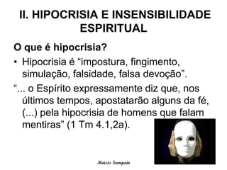 II. HIPOCRISIA E INSENSIBILIDADE
            ESPIRITUAL
O que é hipocrisia?
• Hipocrisia é “impostura, fingimento,
   simulação, falsidade, falsa devoção”.
“... o Espírito expressamente diz que, nos
   últimos tempos, apostatarão alguns da fé,
   (...) pela hipocrisia de homens que falam
   mentiras” (1 Tm 4.1,2a).


                  Moisés Sampaio
 