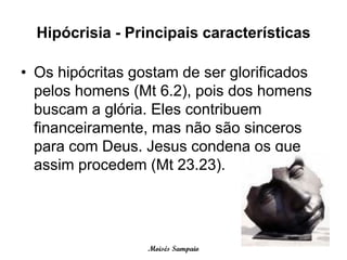 Hipócrisia - Principais características

• Os hipócritas gostam de ser glorificados
  pelos homens (Mt 6.2), pois dos homens
  buscam a glória. Eles contribuem
  financeiramente, mas não são sinceros
  para com Deus. Jesus condena os que
  assim procedem (Mt 23.23).




                  Moisés Sampaio
 