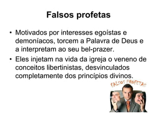 Falsos profetas
• Motivados por interesses egoístas e
  demoníacos, torcem a Palavra de Deus e
  a interpretam ao seu bel-prazer.
• Eles injetam na vida da igreja o veneno de
  conceitos libertinistas, desvinculados
  completamente dos princípios divinos.
 