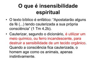 O que é insensibilidade
             espiritual
• O texto bíblico é enfático: “Apostatarão alguns
  da fé (...) tendo cauterizada a sua própria
  consciência” (1 Tm 4.2b).
• Cauterizar, segundo o dicionário, é utilizar um
  meio químico, ou ferro incandescente, para
  destruir a sensibilidade de um tecido orgânico.
  Quando a consciência fica cauterizada, o
  homem age como os animais, apenas
  instintivamente.
 