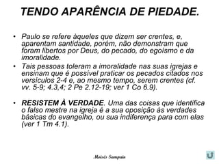 TENDO APARÊNCIA DE PIEDADE.

• Paulo se refere àqueles que dizem ser crentes, e,
  aparentam santidade, porém, não demonstram que
  foram libertos por Deus, do pecado, do egoísmo e da
  imoralidade.
• Tais pessoas toleram a imoralidade nas suas igrejas e
  ensinam que é possível praticar os pecados citados nos
  versículos 2-4 e, ao mesmo tempo, serem crentes (cf.
  vv. 5-9; 4.3,4; 2 Pe 2.12-19; ver 1 Co 6.9).

• RESISTEM À VERDADE. Uma das coisas que identifica
  o falso mestre na igreja é a sua oposição às verdades
  básicas do evangelho, ou sua indiferença para com elas
  (ver 1 Tm 4.1).



                       Moisés Sampaio
 
