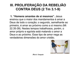 III. PROLIFERAÇÃO DA REBELIÃO
     CONTRA DEUS (2 Tm 3.1-9)

 1. “Homens amantes de si mesmos”. Jesus
ensinou que o maior dos mandamentos é amar a
Deus de todo o coração; o segundo, semelhante ao
primeiro, é amar ao próximo como a si mesmo (Mt
22.35-39). Nestes tempos trabalhosos, porém, o
amor próprio e egoísta está matando o amor a
Deus e ao próximo. Esse tipo de amor nega as
verdadeiras dimensões do amor cristão.




                  Moisés Sampaio
 
