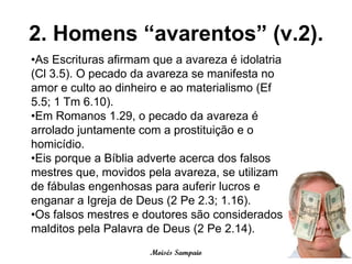 2. Homens “avarentos” (v.2).
•As Escrituras afirmam que a avareza é idolatria
(Cl 3.5). O pecado da avareza se manifesta no
amor e culto ao dinheiro e ao materialismo (Ef
5.5; 1 Tm 6.10).
•Em Romanos 1.29, o pecado da avareza é
arrolado juntamente com a prostituição e o
homicídio.
•Eis porque a Bíblia adverte acerca dos falsos
mestres que, movidos pela avareza, se utilizam
de fábulas engenhosas para auferir lucros e
enganar a Igreja de Deus (2 Pe 2.3; 1.16).
•Os falsos mestres e doutores são considerados
malditos pela Palavra de Deus (2 Pe 2.14).
                      Moisés Sampaio
 