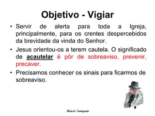Objetivo - Vigiar
• Servir de alerta para toda a Igreja,
  principalmente, para os crentes despercebidos
  da brevidade da vinda do Senhor.
• Jesus orientou-os a terem cautela. O significado
  de acautelar é pôr de sobreaviso, prevenir,
  precaver.
• Precisamos conhecer os sinais para ficarmos de
  sobreaviso.




                    Moisés Sampaio
 