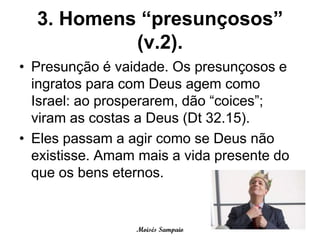 3. Homens “presunçosos”
           (v.2).
• Presunção é vaidade. Os presunçosos e
  ingratos para com Deus agem como
  Israel: ao prosperarem, dão “coices”;
  viram as costas a Deus (Dt 32.15).
• Eles passam a agir como se Deus não
  existisse. Amam mais a vida presente do
  que os bens eternos.


                 Moisés Sampaio
 