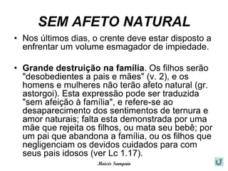 SEM AFETO NATURAL
• Nos últimos dias, o crente deve estar disposto a
  enfrentar um volume esmagador de impiedade.

• Grande destruição na família. Os filhos serão
  "desobedientes a pais e mães" (v. 2), e os
  homens e mulheres não terão afeto natural (gr.
  astorgoi). Esta expressão pode ser traduzida
  "sem afeição à família", e refere-se ao
  desaparecimento dos sentimentos de ternura e
  amor naturais; falta esta demonstrada por uma
  mãe que rejeita os filhos, ou mata seu bebê; por
  um pai que abandona a família, ou os filhos que
  negligenciam os devidos cuidados para com
  seus pais idosos (ver Lc 1.17).
                     Moisés Sampaio
 