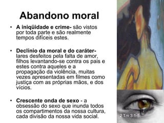 Abandono moral
• A iniqüidade e crime- são vistos
  por toda parte e são realmente
  tempos difíceis estes.

• Declínio da moral e do caráter-
  lares desfeitos pela falta de amor,
  filhos levantando-se contra os pais e
  estes contra aqueles e a
  propagação da violência, muitas
  vezes apresentadas em filmes como
  justiça com as próprias mãos, e dos
  vícios.

• Crescente onda de sexo - a
  obsessão do sexo que inunda todos
  os compartimentos da nossa cultura,
  cada divisão da nossa vida social.      2 Tm 3:1-5.
 