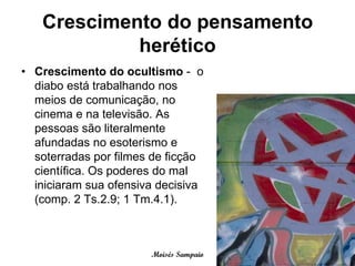 Crescimento do pensamento
            herético
• Crescimento do ocultismo - o
  diabo está trabalhando nos
  meios de comunicação, no
  cinema e na televisão. As
  pessoas são literalmente
  afundadas no esoterismo e
  soterradas por filmes de ficção
  científica. Os poderes do mal
  iniciaram sua ofensiva decisiva
  (comp. 2 Ts.2.9; 1 Tm.4.1).



                       Moisés Sampaio
 