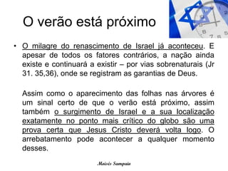 O verão está próximo
• O milagre do renascimento de Israel já aconteceu. E
  apesar de todos os fatores contrários, a nação ainda
  existe e continuará a existir – por vias sobrenaturais (Jr
  31. 35,36), onde se registram as garantias de Deus.

  Assim como o aparecimento das folhas nas árvores é
  um sinal certo de que o verão está próximo, assim
  também o surgimento de Israel e a sua localização
  exatamente no ponto mais crítico do globo são uma
  prova certa que Jesus Cristo deverá volta logo. O
  arrebatamento pode acontecer a qualquer momento
  desses.
                        Moisés Sampaio
 