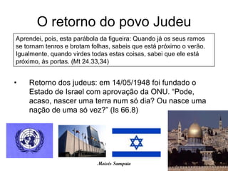 O retorno do povo Judeu
Aprendei, pois, esta parábola da figueira: Quando já os seus ramos
se tornam tenros e brotam folhas, sabeis que está próximo o verão.
Igualmente, quando virdes todas estas coisas, sabei que ele está
próximo, às portas. (Mt 24.33,34)


•   Retorno dos judeus: em 14/05/1948 foi fundado o
    Estado de Israel com aprovação da ONU. “Pode,
    acaso, nascer uma terra num só dia? Ou nasce uma
    nação de uma só vez?” (Is 66.8)




                            Moisés Sampaio
 