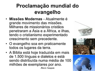 Proclamação mundial do
            evangelho
• Missões Modernas - Atualmente é
  grande movimento das missões.
  Milhares de missionários cristãos
  penetraram a Ásia e a África, e ilhas,
  tendo o cristianismo experimentado
  crescimento sem precedente.
• O evangelho soa em praticamente
  todos os lugares da terra.
• A Bíblia está hoje traduzida em mais
  de 1.500 línguas e dialetos e está
  sendo distribuída numa média de 100
  milhões de exemplares por ano.
                     Moisés Sampaio
 