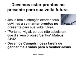 Devemos estar prontos no
 presente para sua volta futura.

• Jesus tem a intenção exortar seus
  ouvintes a se manter prontos no
  presente para sua volta futura.
• "Portanto, vigiai, porque não sabeis em
  que dia vem o vosso Senhor" Mateus
  24:42 .
• Devemos Cumprir nossa tarefa de
  ganhar mais vidas para o Senhor Jesus

                 Moisés Sampaio
 