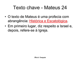 Texto chave - Mateus 24
• O texto de Mateus é uma profecia com
  abrangência: Histórica e Escatológica.
• Em primeiro lugar, diz respeito a Israel e,
  depois, refere-se à Igreja.




                   Moisés Sampaio
 