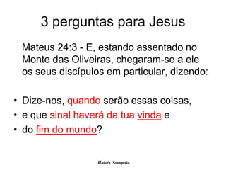 3 perguntas para Jesus
 Mateus 24:3 - E, estando assentado no
 Monte das Oliveiras, chegaram-se a ele
 os seus discípulos em particular, dizendo:

• Dize-nos, quando serão essas coisas,
• e que sinal haverá da tua vinda e
• do fim do mundo?


                 Moisés Sampaio
 