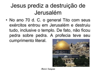 Jesus prediz a destruição de
           Jerusalém
• No ano 70 d. C. o general Tito com seus
  exércitos entrou em Jerusalém e destruiu
  tudo, inclusive o templo. De fato, não ficou
  pedra sobre pedra. A profecia teve seu
  cumprimento literal.




                   Moisés Sampaio
 