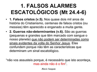 1. FALSOS ALARMES
   ESCATOLÓGICOS (Mt 24.4-6)
• 1. Falsos cristos (v.5). Nos quase dois mil anos de
  história do Cristianismo, centenas de falsos cristos (ou
  messias) têm aparecido e enganado a muita gente.
• 2. Guerras não-determinantes (v.6). São as guerras
  (pequenas e grandes que têm marcado com sangue o
  nosso planeta) que não podem ser determinadas como
  sinais evidentes da volta do Senhor Jesus. Elas
  confundem porque não têm as características que
  determinam um sinal escatológico.

“não vos assusteis porque, é necessário que isto aconteça,
                   mas ainda não é o fim”.
                        Moisés Sampaio
 