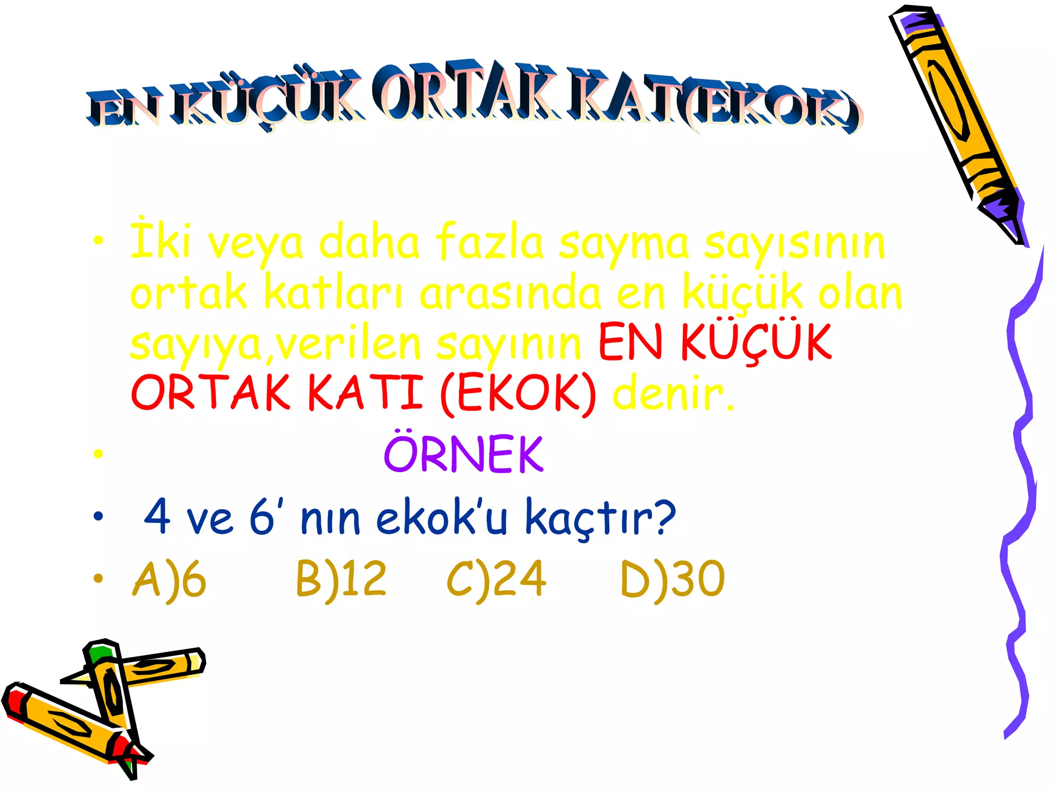 • İki veya daha fazla sayma sayısının
  ortak katları arasında en küçük olan
  sayıya,verilen sayının EN KÜÇÜK
  ORTAK KATI (EKOK) denir.
•             ÖRNEK
• 4 ve 6’ nın ekok’u kaçtır?
• A)6     B)12 C)24 D)30
 