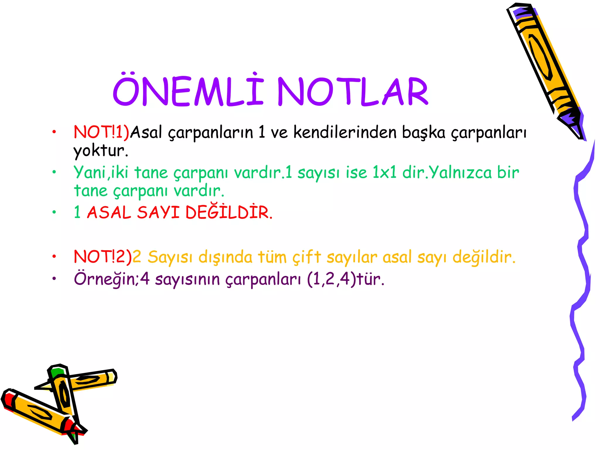 ÖNEMLİ NOTLAR
• NOT!1)Asal çarpanların 1 ve kendilerinden başka çarpanları
  yoktur.
• Yani,iki tane çarpanı vardır.1 sayısı ise 1x1 dir.Yalnızca bir
  tane çarpanı vardır.
• 1 ASAL SAYI DEĞİLDİR.

• NOT!2)2 Sayısı dışında tüm çift sayılar asal sayı değildir.
• Örneğin;4 sayısının çarpanları (1,2,4)tür.
 