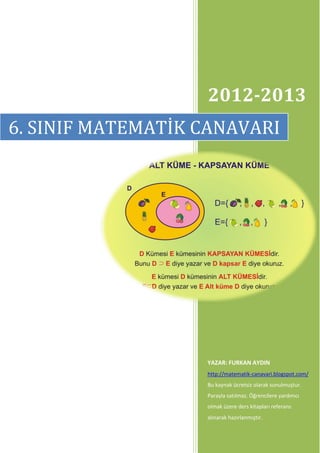 2012-2013
6. SINIF MATEMATİK CANAVARI




                   YAZAR: FURKAN AYDIN
                   http://matematik-canavari.blogspot.com/
                   Bu kaynak ücretsiz olarak sunulmuştur.
                   Parayla satılmaz. Öğrencilere yardımcı
                   olmak üzere ders kitapları referans
                   alınarak hazırlanmıştır.
 