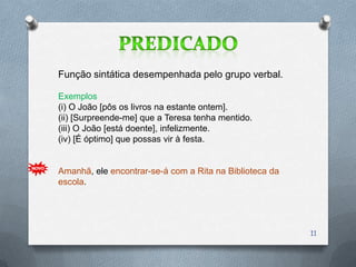 Função sintática desempenhada pelo grupo verbal.

Exemplos
(i) O João [pôs os livros na estante ontem].
(ii) [Surpreende-me] que a Teresa tenha mentido.
(iii) O João [está doente], infelizmente.
(iv) [É óptimo] que possas vir à festa.


Amanhã, ele encontrar-se-á com a Rita na Biblioteca da
escola.




                                                         11
 