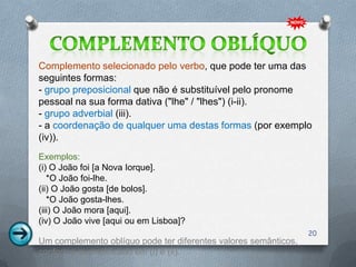 Complemento selecionado pelo verbo, que pode ter uma das
seguintes formas:
- grupo preposicional que não é substituível pelo pronome
pessoal na sua forma dativa ("lhe" / "lhes") (i-ii).
- grupo adverbial (iii).
- a coordenação de qualquer uma destas formas (por exemplo
(iv)).
Exemplos:
(i) O João foi [a Nova Iorque].
   *O João foi-lhe.
(ii) O João gosta [de bolos].
   *O João gosta-lhes.
(iii) O João mora [aqui].
(iv) O João vive [aqui ou em Lisboa]?
                                                                 20
Um complemento oblíquo pode ter diferentes valores semânticos,
conforme exemplificado em (i) e (ii).
 
