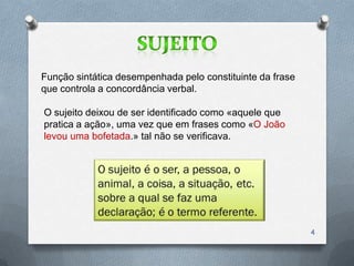 Função sintática desempenhada pelo constituinte da frase
que controla a concordância verbal.

O sujeito deixou de ser identificado como «aquele que
pratica a ação», uma vez que em frases como «O João
levou uma bofetada.» tal não se verificava.




                                                           4
 