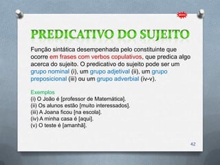 Função sintática desempenhada pelo constituinte que
ocorre em frases com verbos copulativos, que predica algo
acerca do sujeito. O predicativo do sujeito pode ser um
grupo nominal (i), um grupo adjetival (ii), um grupo
preposicional (iii) ou um grupo adverbial (iv-v).

Exemplos
(i) O João é [professor de Matemática].
(ii) Os alunos estão [muito interessados].
(iii) A Joana ficou [na escola].
(iv) A minha casa é [aqui].
(v) O teste é [amanhã].


                                                            42
 