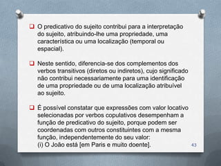  O predicativo do sujeito contribui para a interpretação
  do sujeito, atribuindo-lhe uma propriedade, uma
  característica ou uma localização (temporal ou
  espacial).

 Neste sentido, diferencia-se dos complementos dos
  verbos transitivos (diretos ou indiretos), cujo significado
  não contribui necessariamente para uma identificação
  de uma propriedade ou de uma localização atribuível
  ao sujeito.

 É possível constatar que expressões com valor locativo
  selecionadas por verbos copulativos desempenham a
  função de predicativo do sujeito, porque podem ser
  coordenadas com outros constituintes com a mesma
  função, independentemente do seu valor:
  (i) O João está [em Paris e muito doente].                    43
 