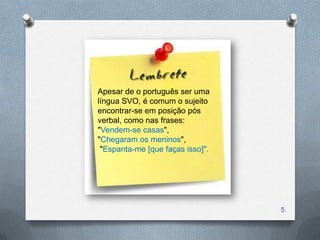 Apesar de o português ser uma
língua SVO, é comum o sujeito
encontrar-se em posição pós
verbal, como nas frases:
"Vendem-se casas",
"Chegaram os meninos",
 "Espanta-me [que faças isso]".




                                  5
 
