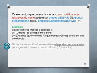 Os elementos que podem funcionar como modificadores
restritivos do nome podem ser grupos adjetivais (ii), grupos
preposicionais (iii) ou orações subordinadas adjetivas (iv).

Exemplos
(ii) Adoro [flores [frescas e coloridas]].
(iii) [O rapaz [de barba]] é meu aluno.
(iv) [Os lobos [que vivem no Parque Peneda-Gerês]] estão em vias
de extinção.

Na escrita, os modificadores restritivos não podem ser separados
por vírgulas dos nomes a que se referem (cf. exemplos).




                                                                   56
 