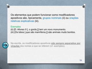 Os elementos que podem funcionar como modificadores
apositivos são, tipicamente, grupos nominais (ii) ou orações
relativas explicativas (iii).

Exemplos
(ii) [D. Afonso II [, o gordo,]] tem um novo monumento.
(iii) [Os lobos [,que são mamíferos,]] são animais muito bonitos.



Na escrita, os modificadores apositivos são sempre separados por
vírgulas dos nomes a que se referem (cf. exemplos).




                                                                    58
 