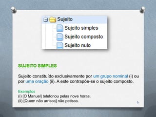 Sujeito constituído exclusivamente por um grupo nominal (i) ou
por uma oração (ii). A este contrapõe-se o sujeito composto.

Exemplos
(i) [O Manuel] telefonou pelas nove horas.
(ii) [Quem não arrisca] não petisca.                        6
 