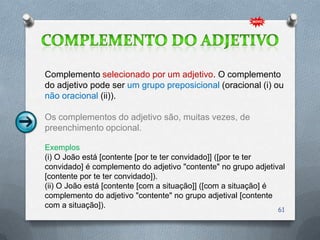 Complemento selecionado por um adjetivo. O complemento
do adjetivo pode ser um grupo preposicional (oracional (i) ou
não oracional (ii)).

Os complementos do adjetivo são, muitas vezes, de
preenchimento opcional.

Exemplos
(i) O João está [contente [por te ter convidado]] ([por te ter
convidado] é complemento do adjetivo "contente" no grupo adjetival
[contente por te ter convidado]).
(ii) O João está [contente [com a situação]] ([com a situação] é
complemento do adjetivo "contente" no grupo adjetival [contente
com a situação]).
                                                                61
 