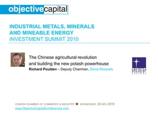 INDUSTRIAL METALS, MINERALS
AND MINEABLE ENERGY
INVESTMENT SUMMIT 2010
LONDON CHAMBER OF COMMERCE & INDUSTRY ● WEDNESDAY, 30 NOV 2010
www.ObjectiveCapitalConferences.com
The Chinese agricultural revolution
and building the new potash powerhouse
Richard Poulden – Deputy Chairman, Sirius Minerals
 